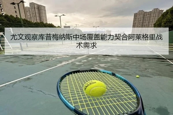 尤文观察库普梅纳斯中场覆盖能力契合阿莱格里战术需求