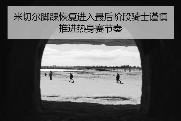 米切尔脚踝恢复进入最后阶段骑士谨慎推进热身赛节奏